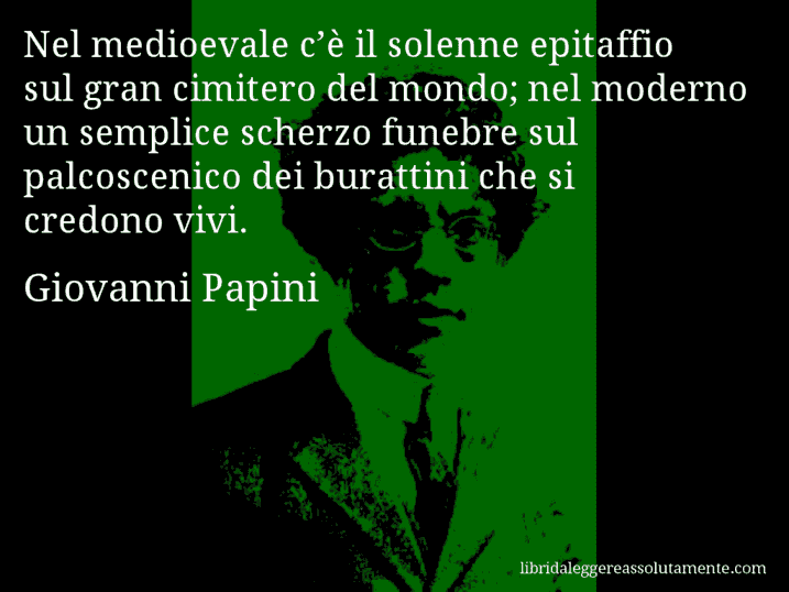 Aforisma di Giovanni Papini : Nel medioevale c’è il solenne epitaffio sul gran cimitero del mondo; nel moderno un semplice scherzo funebre sul palcoscenico dei burattini che si credono vivi.