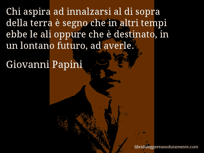 Aforisma di Giovanni Papini : Chi aspira ad innalzarsi al di sopra della terra è segno che in altri tempi ebbe le ali oppure che è destinato, in un lontano futuro, ad averle.