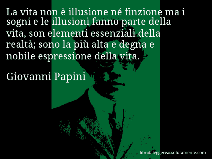 Aforisma di Giovanni Papini : La vita non è illusione né finzione ma i sogni e le illusioni fanno parte della vita, son elementi essenziali della realtà; sono la più alta e degna e nobile espressione della vita.