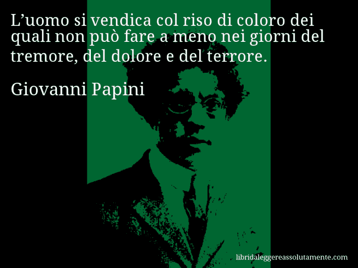 Aforisma di Giovanni Papini : L’uomo si vendica col riso di coloro dei quali non può fare a meno nei giorni del tremore, del dolore e del terrore. Aforisma di Giovanni Papini : L’uomo si vendica col riso di coloro dei quali non può fare a meno nei giorni del tremore, del dolore e del terrore.