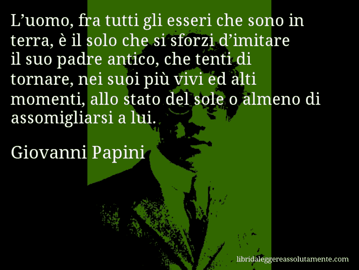 Aforisma di Giovanni Papini : L’uomo, fra tutti gli esseri che sono in terra, è il solo che si sforzi d’imitare il suo padre antico, che tenti di tornare, nei suoi più vivi ed alti momenti, allo stato del sole o almeno di assomigliarsi a lui.