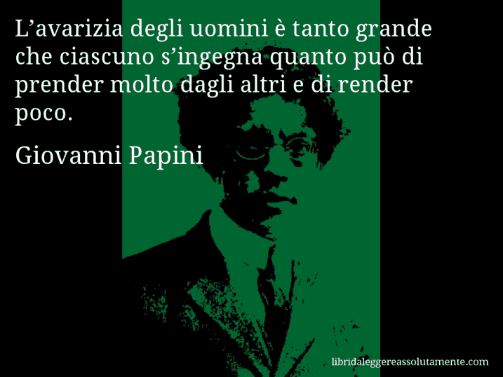 Aforisma di Giovanni Papini : L’avarizia degli uomini è tanto grande che ciascuno s’ingegna quanto può di prender molto dagli altri e di render poco.