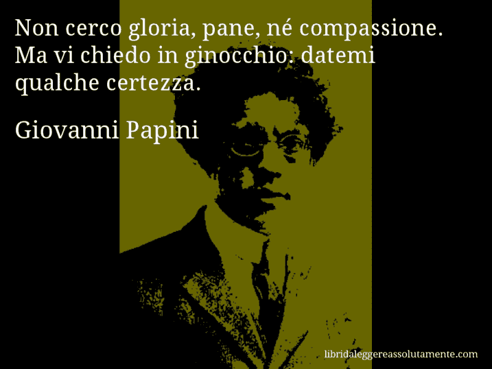 Aforisma di Giovanni Papini : Non cerco gloria, pane, né compassione. Ma vi chiedo in ginocchio: datemi qualche certezza.