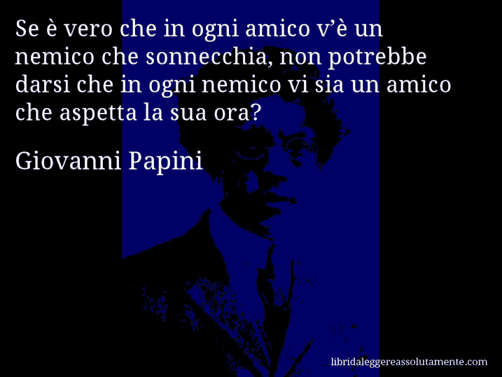 Aforisma di Giovanni Papini : Se è vero che in ogni amico v’è un nemico che sonnecchia, non potrebbe darsi che in ogni nemico vi sia un amico che aspetta la sua ora?