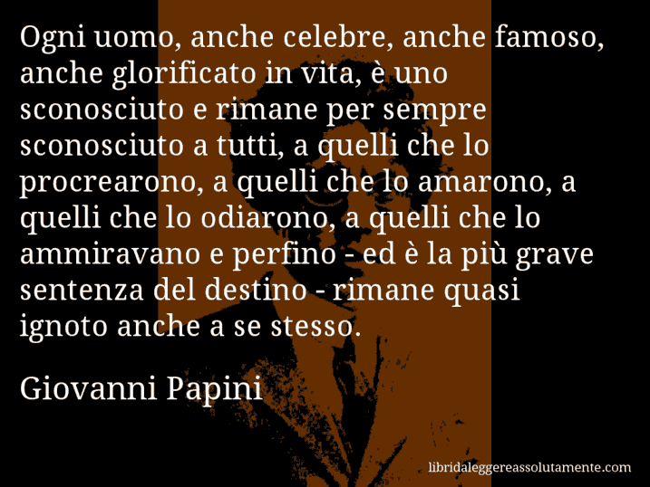 Aforisma di Giovanni Papini : Ogni uomo, anche celebre, anche famoso, anche glorificato in vita, è uno sconosciuto e rimane per sempre sconosciuto a tutti, a quelli che lo procrearono, a quelli che lo amarono, a quelli che lo odiarono, a quelli che lo ammiravano e perfino - ed è la più grave sentenza del destino - rimane quasi ignoto anche a se stesso.