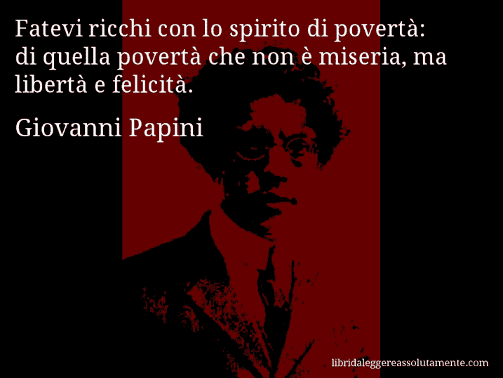 Aforisma di Giovanni Papini : Fatevi ricchi con lo spirito di povertà: di quella povertà che non è miseria, ma libertà e felicità.