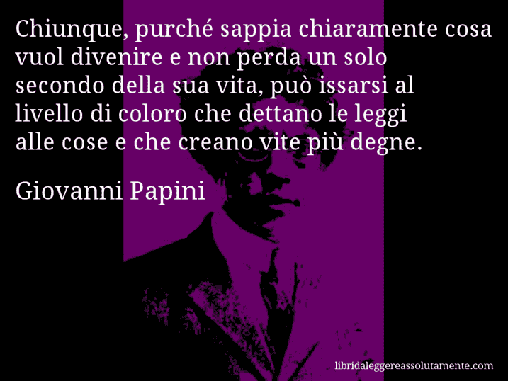 Aforisma di Giovanni Papini : Chiunque, purché sappia chiaramente cosa vuol divenire e non perda un solo secondo della sua vita, può issarsi al livello di coloro che dettano le leggi alle cose e che creano vite più degne.