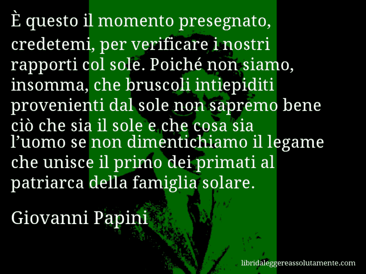 Aforisma di Giovanni Papini : È questo il momento presegnato, credetemi, per verificare i nostri rapporti col sole. Poiché non siamo, insomma, che bruscoli intiepiditi provenienti dal sole non sapremo bene ciò che sia il sole e che cosa sia l’uomo se non dimentichiamo il legame che unisce il primo dei primati al patriarca della famiglia solare.