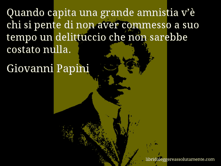 Aforisma di Giovanni Papini : Quando capita una grande amnistia v’è chi si pente di non aver commesso a suo tempo un delittuccio che non sarebbe costato nulla.