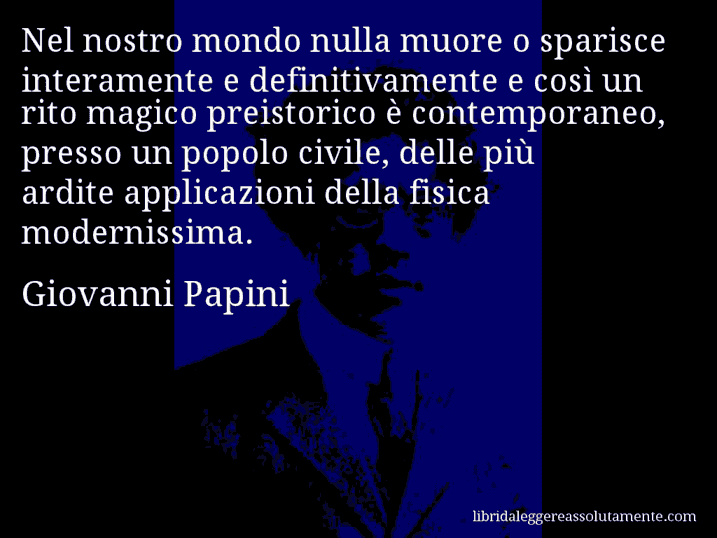 Aforisma di Giovanni Papini : Nel nostro mondo nulla muore o sparisce interamente e definitivamente e così un rito magico preistorico è contemporaneo, presso un popolo civile, delle più ardite applicazioni della fisica modernissima.