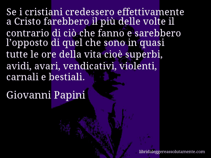 Aforisma di Giovanni Papini : Se i cristiani credessero effettivamente a Cristo farebbero il più delle volte il contrario di ciò che fanno e sarebbero l’opposto di quel che sono in quasi tutte le ore della vita cioè superbi, avidi, avari, vendicativi, violenti, carnali e bestiali.