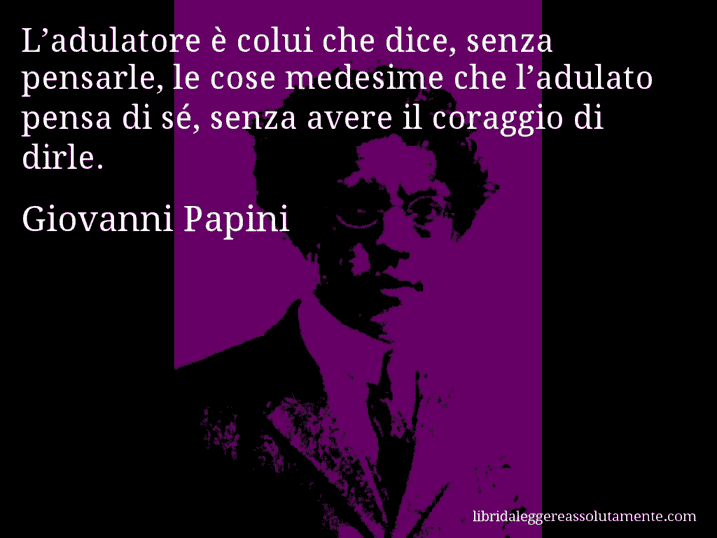 Aforisma di Giovanni Papini : L’adulatore è colui che dice, senza pensarle, le cose medesime che l’adulato pensa di sé, senza avere il coraggio di dirle.