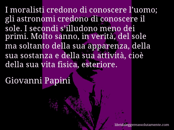 Aforisma di Giovanni Papini : I moralisti credono di conoscere l’uomo; gli astronomi credono di conoscere il sole. I secondi s’illudono meno dei primi. Molto sanno, in verità, del sole ma soltanto della sua apparenza, della sua sostanza e della sua attività, cioè della sua vita fisica, esteriore.