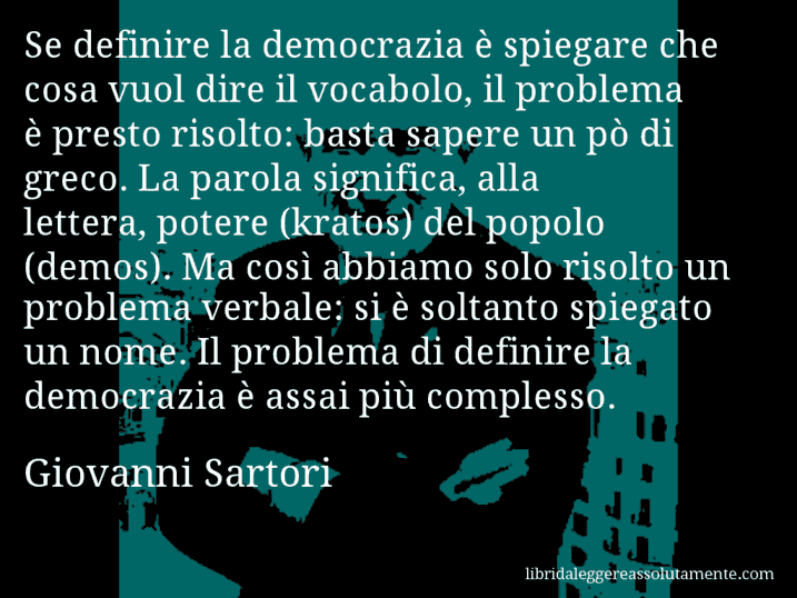 Aforisma di Giovanni Sartori : Se definire la democrazia è spiegare che cosa vuol dire il vocabolo, il problema è presto risolto: basta sapere un pò di greco. La parola significa, alla lettera, potere (kratos) del popolo (demos). Ma così abbiamo solo risolto un problema verbale: si è soltanto spiegato un nome. Il problema di definire la democrazia è assai più complesso.