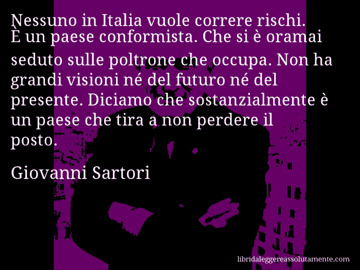 Aforisma di Giovanni Sartori : Nessuno in Italia vuole correre rischi. È un paese conformista. Che si è oramai seduto sulle poltrone che occupa. Non ha grandi visioni né del futuro né del presente. Diciamo che sostanzialmente è un paese che tira a non perdere il posto.