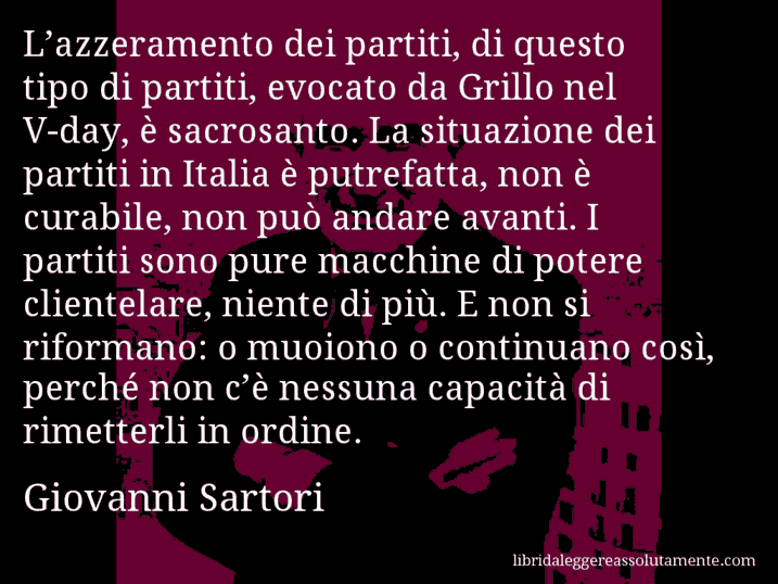 Aforisma di Giovanni Sartori : L’azzeramento dei partiti, di questo tipo di partiti, evocato da Grillo nel V-day, è sacrosanto. La situazione dei partiti in Italia è putrefatta, non è curabile, non può andare avanti. I partiti sono pure macchine di potere clientelare, niente di più. E non si riformano: o muoiono o continuano così, perché non c’è nessuna capacità di rimetterli in ordine. Aforisma di Giovanni Sartori : L’azzeramento dei partiti, di questo tipo di partiti, evocato da Grillo nel V-day, è sacrosanto. La situazione dei partiti in Italia è putrefatta, non è curabile, non può andare avanti. I partiti sono pure macchine di potere clientelare, niente di più. E non si riformano: o muoiono o continuano così, perché non c’è nessuna capacità di rimetterli in ordine.