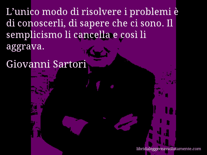 Aforisma di Giovanni Sartori : L’unico modo di risolvere i problemi è di conoscerli, di sapere che ci sono. Il semplicismo li cancella e così li aggrava.