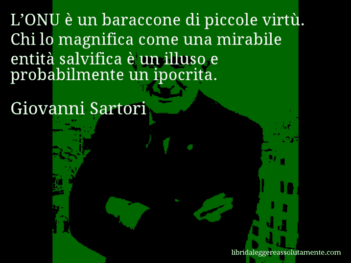 Aforisma di Giovanni Sartori : L’ONU è un baraccone di piccole virtù. Chi lo magnifica come una mirabile entità salvifica è un illuso e probabilmente un ipocrita.