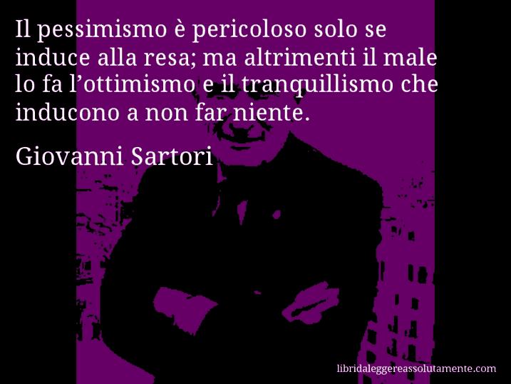 Aforisma di Giovanni Sartori : Il pessimismo è pericoloso solo se induce alla resa; ma altrimenti il male lo fa l’ottimismo e il tranquillismo che inducono a non far niente.