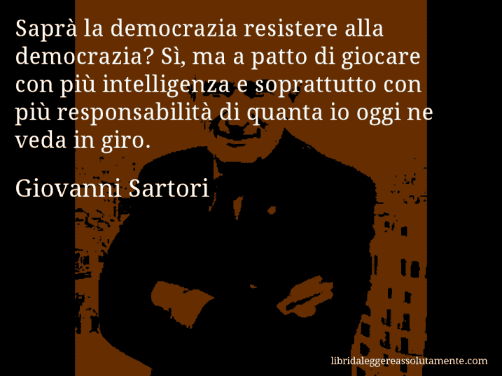 Aforisma di Giovanni Sartori : Saprà la democrazia resistere alla democrazia? Sì, ma a patto di giocare con più intelligenza e soprattutto con più responsabilità di quanta io oggi ne veda in giro.