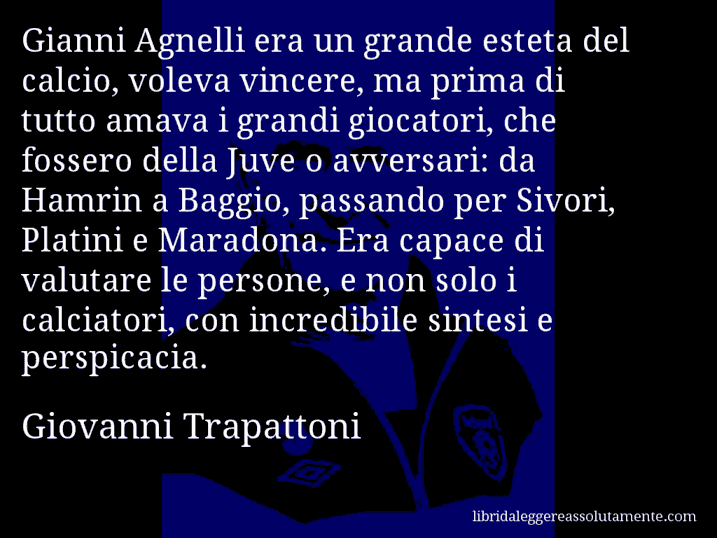 Aforisma di Giovanni Trapattoni : Gianni Agnelli era un grande esteta del calcio, voleva vincere, ma prima di tutto amava i grandi giocatori, che fossero della Juve o avversari: da Hamrin a Baggio, passando per Sivori, Platini e Maradona. Era capace di valutare le persone, e non solo i calciatori, con incredibile sintesi e perspicacia.