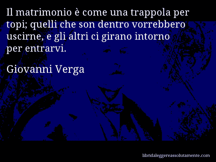 Aforisma di Giovanni Verga : Il matrimonio è come una trappola per topi; quelli che son dentro vorrebbero uscirne, e gli altri ci girano intorno per entrarvi.