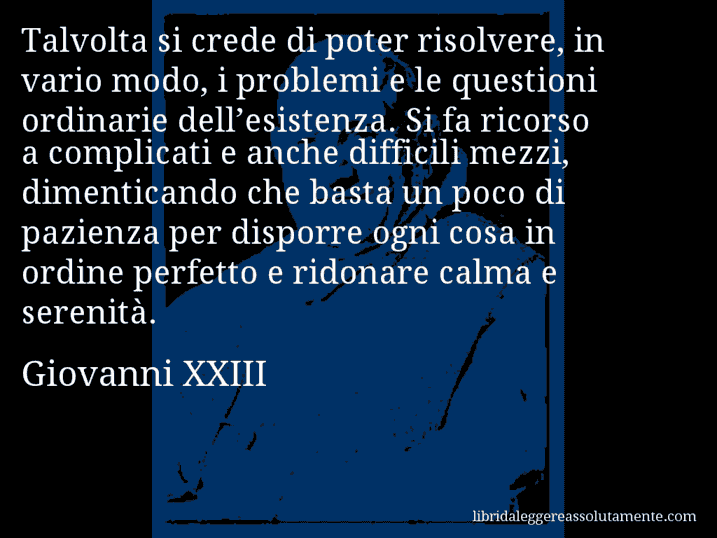 Aforisma di Giovanni XXIII : Talvolta si crede di poter risolvere, in vario modo, i problemi e le questioni ordinarie dell’esistenza. Si fa ricorso a complicati e anche difficili mezzi, dimenticando che basta un poco di pazienza per disporre ogni cosa in ordine perfetto e ridonare calma e serenità.