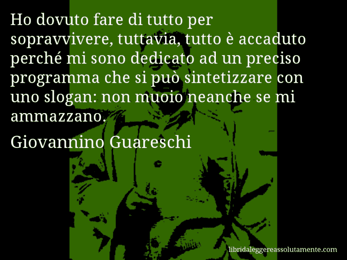 Aforisma di Giovannino Guareschi : Ho dovuto fare di tutto per sopravvivere, tuttavia, tutto è accaduto perché mi sono dedicato ad un preciso programma che si può sintetizzare con uno slogan: non muoio neanche se mi ammazzano.