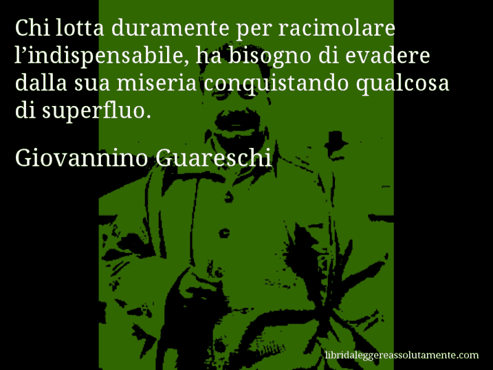 Aforisma di Giovannino Guareschi : Chi lotta duramente per racimolare l’indispensabile, ha bisogno di evadere dalla sua miseria conquistando qualcosa di superfluo.