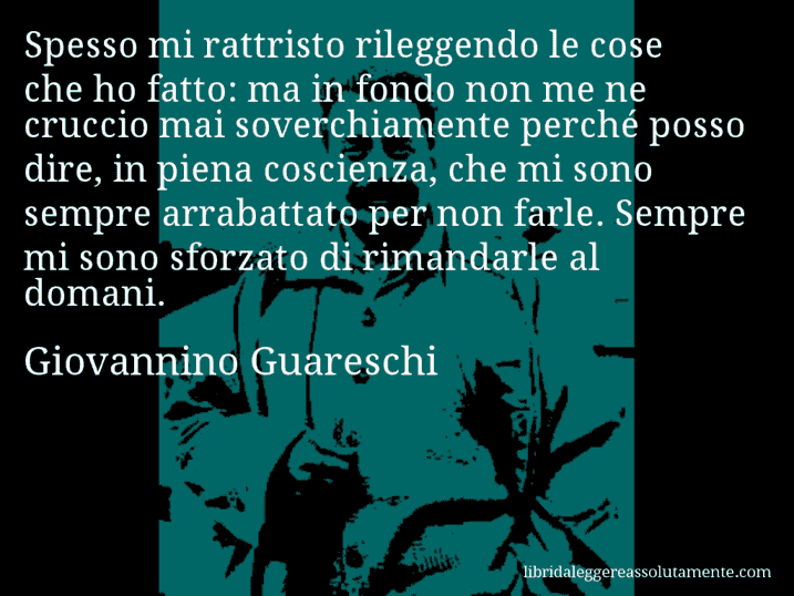 Aforisma di Giovannino Guareschi : Spesso mi rattristo rileggendo le cose che ho fatto: ma in fondo non me ne cruccio mai soverchiamente perché posso dire, in piena coscienza, che mi sono sempre arrabattato per non farle. Sempre mi sono sforzato di rimandarle al domani.