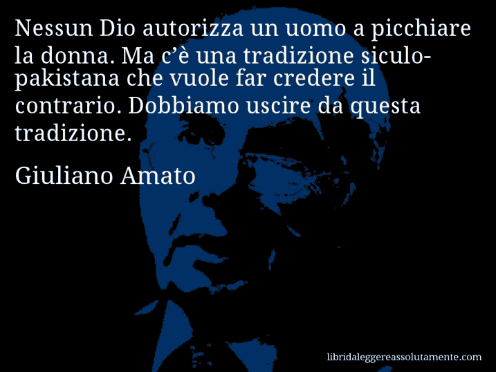 Aforisma di Giuliano Amato : Nessun Dio autorizza un uomo a picchiare la donna. Ma c’è una tradizione siculo-pakistana che vuole far credere il contrario. Dobbiamo uscire da questa tradizione.