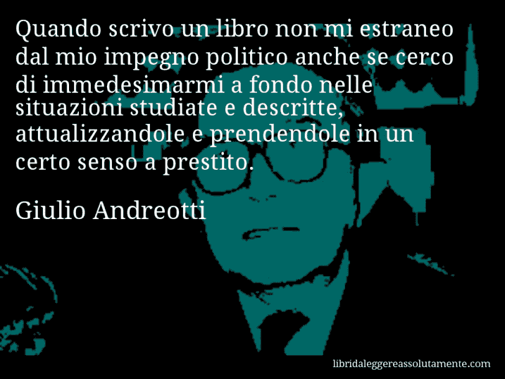 Aforisma di Giulio Andreotti : Quando scrivo un libro non mi estraneo dal mio impegno politico anche se cerco di immedesimarmi a fondo nelle situazioni studiate e descritte, attualizzandole e prendendole in un certo senso a prestito.