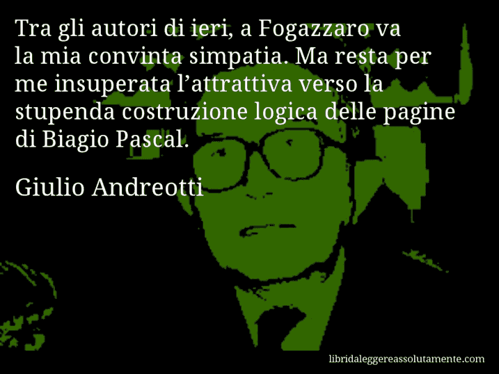 Aforisma di Giulio Andreotti : Tra gli autori di ieri, a Fogazzaro va la mia convinta simpatia. Ma resta per me insuperata l’attrattiva verso la stupenda costruzione logica delle pagine di Biagio Pascal.