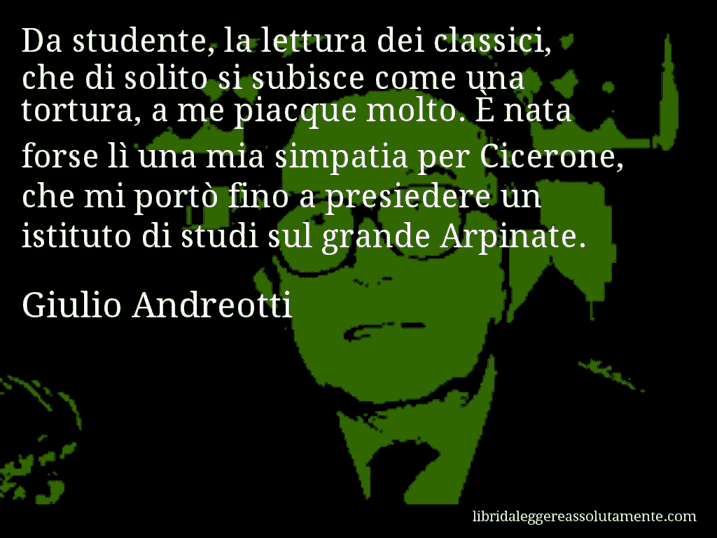 Aforisma di Giulio Andreotti : Da studente, la lettura dei classici, che di solito si subisce come una tortura, a me piacque molto. È nata forse lì una mia simpatia per Cicerone, che mi portò fino a presiedere un istituto di studi sul grande Arpinate.