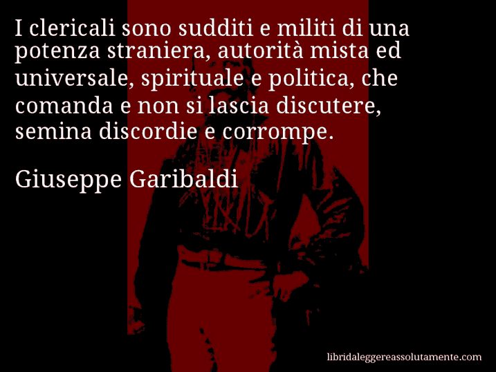 Aforisma di Giuseppe Garibaldi : I clericali sono sudditi e militi di una potenza straniera, autorità mista ed universale, spirituale e politica, che comanda e non si lascia discutere, semina discordie e corrompe.