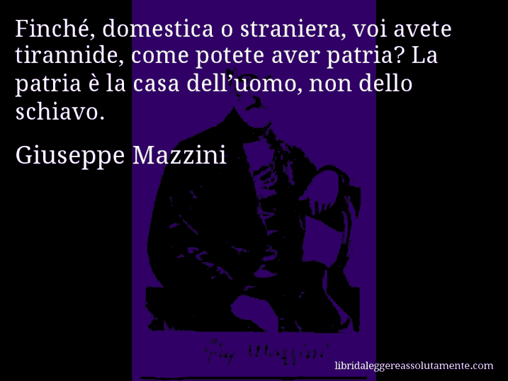 Aforisma di Giuseppe Mazzini : Finché, domestica o straniera, voi avete tirannide, come potete aver patria? La patria è la casa dell’uomo, non dello schiavo.