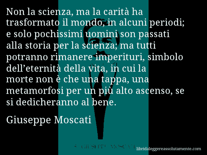 Aforisma di Giuseppe Moscati : Non la scienza, ma la carità ha trasformato il mondo, in alcuni periodi; e solo pochissimi uomini son passati alla storia per la scienza; ma tutti potranno rimanere imperituri, simbolo dell’eternità della vita, in cui la morte non è che una tappa, una metamorfosi per un più alto ascenso, se si dedicheranno al bene.
