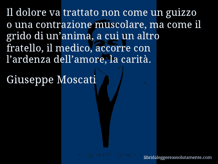 Aforisma di Giuseppe Moscati : Il dolore va trattato non come un guizzo o una contrazione muscolare, ma come il grido di un’anima, a cui un altro fratello, il medico, accorre con l’ardenza dell’amore, la carità.