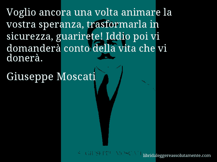 Aforisma di Giuseppe Moscati : Voglio ancora una volta animare la vostra speranza, trasformarla in sicurezza, guarirete! Iddio poi vi domanderà conto della vita che vi donerà.