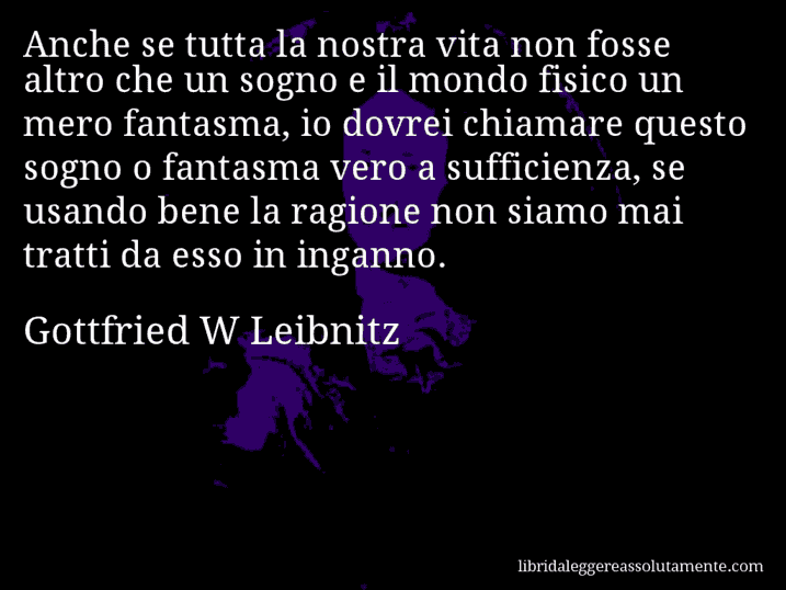 Aforisma di Gottfried W Leibnitz : Anche se tutta la nostra vita non fosse altro che un sogno e il mondo fisico un mero fantasma, io dovrei chiamare questo sogno o fantasma vero a sufficienza, se usando bene la ragione non siamo mai tratti da esso in inganno.