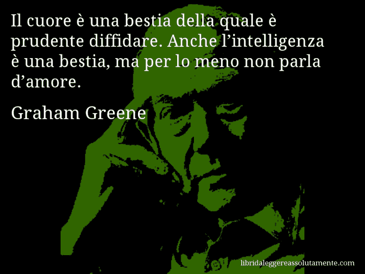 Aforisma di Graham Greene : Il cuore è una bestia della quale è prudente diffidare. Anche l’intelligenza è una bestia, ma per lo meno non parla d’amore.