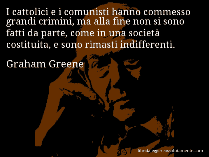 Aforisma di Graham Greene : I cattolici e i comunisti hanno commesso grandi crimini, ma alla fine non si sono fatti da parte, come in una società costituita, e sono rimasti indifferenti.