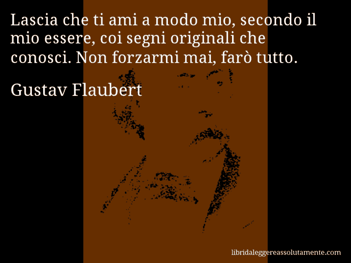 Aforisma di Gustav Flaubert : Lascia che ti ami a modo mio, secondo il mio essere, coi segni originali che conosci. Non forzarmi mai, farò tutto.