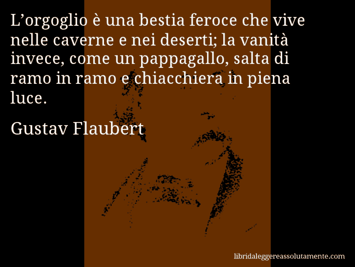 Aforisma di Gustav Flaubert : L’orgoglio è una bestia feroce che vive nelle caverne e nei deserti; la vanità invece, come un pappagallo, salta di ramo in ramo e chiacchiera in piena luce.