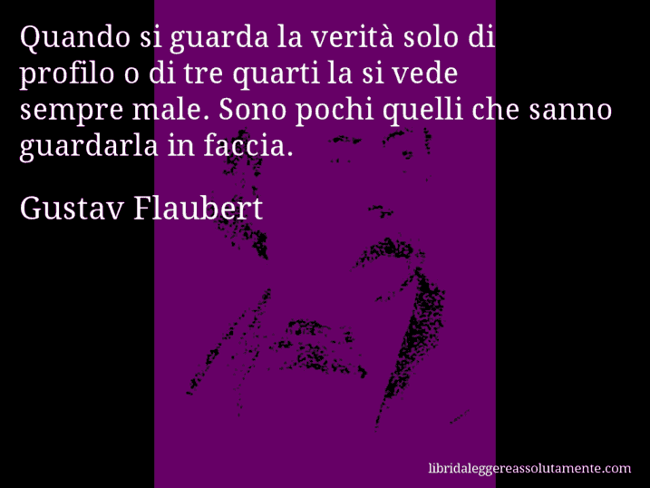 Aforisma di Gustav Flaubert : Quando si guarda la verità solo di profilo o di tre quarti la si vede sempre male. Sono pochi quelli che sanno guardarla in faccia.