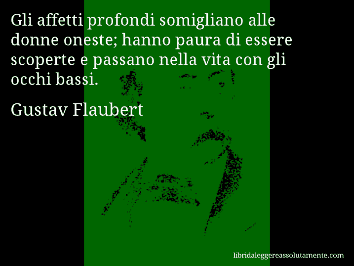 Aforisma di Gustav Flaubert : Gli affetti profondi somigliano alle donne oneste; hanno paura di essere scoperte e passano nella vita con gli occhi bassi.