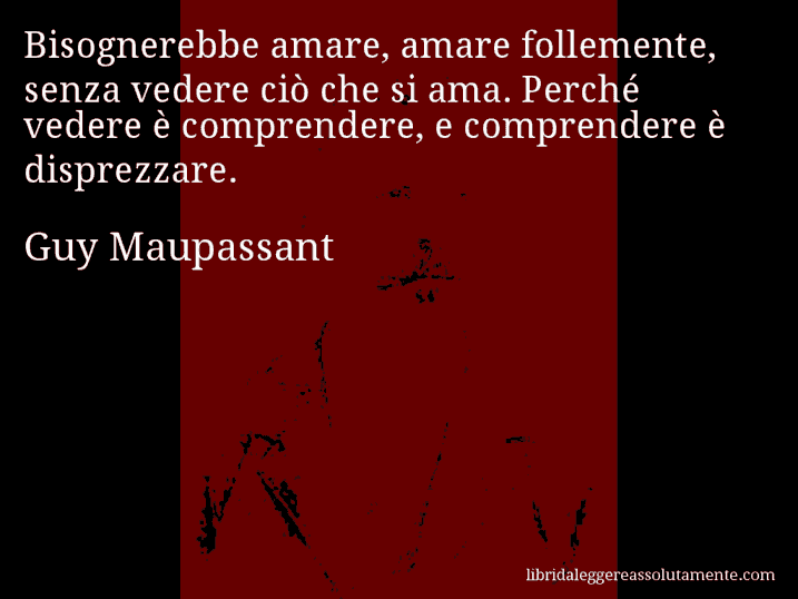 Aforisma di Guy Maupassant : Bisognerebbe amare, amare follemente, senza vedere ciò che si ama. Perché vedere è comprendere, e comprendere è disprezzare.