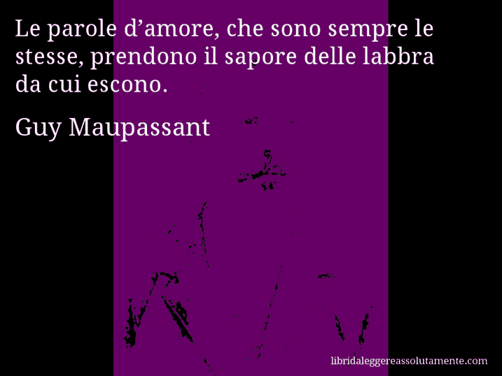 Aforisma di Guy Maupassant : Le parole d’amore, che sono sempre le stesse, prendono il sapore delle labbra da cui escono.