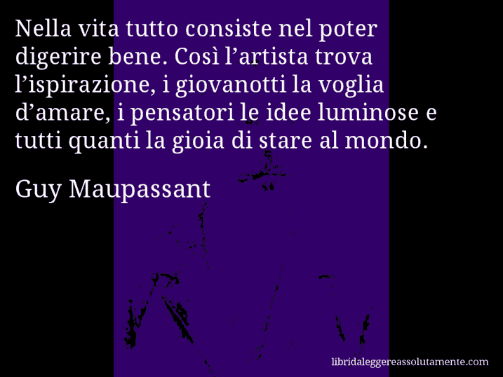 Aforisma di Guy Maupassant : Nella vita tutto consiste nel poter digerire bene. Così l’artista trova l’ispirazione, i giovanotti la voglia d’amare, i pensatori le idee luminose e tutti quanti la gioia di stare al mondo.