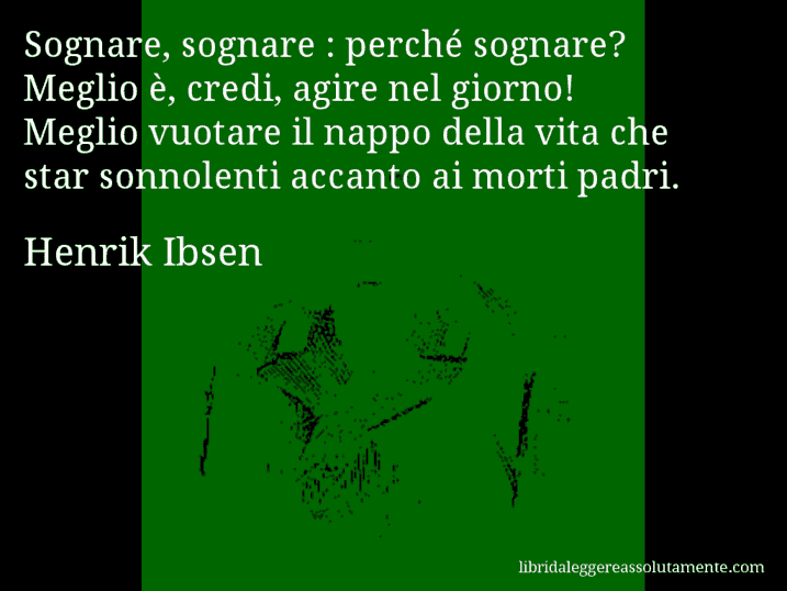 Aforisma di Henrik Ibsen : Sognare, sognare : perché sognare? Meglio è, credi, agire nel giorno! Meglio vuotare il nappo della vita che star sonnolenti accanto ai morti padri.